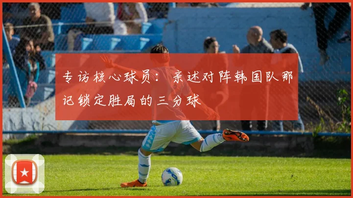 专访核心球员：亲述对阵韩国队那记锁定胜局的三分球