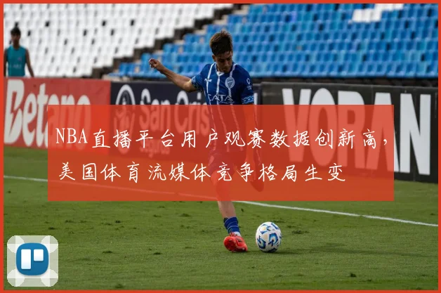 NBA直播平台用户观赛数据创新高，美国体育流媒体竞争格局生变