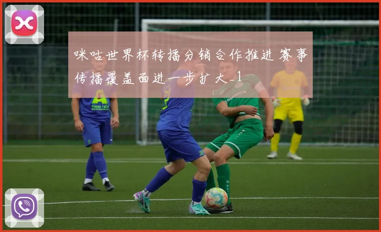 咪咕世界杯转播分销合作推进 赛事传播覆盖面进一步扩大_1