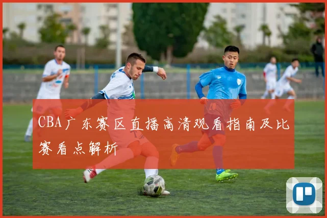CBA广东赛区直播高清观看指南及比赛看点解析