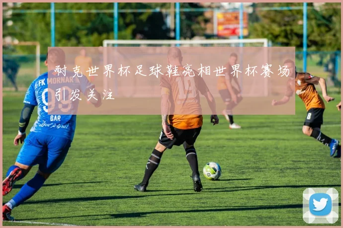 耐克世界杯足球鞋亮相世界杯赛场引发关注