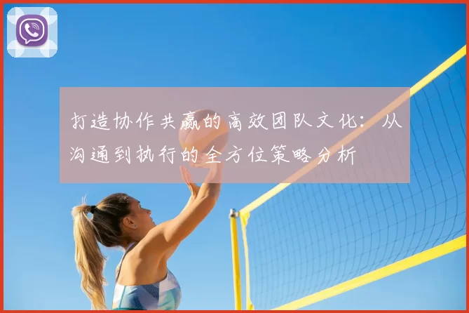 打造协作共赢的高效团队文化：从沟通到执行的全方位策略分析