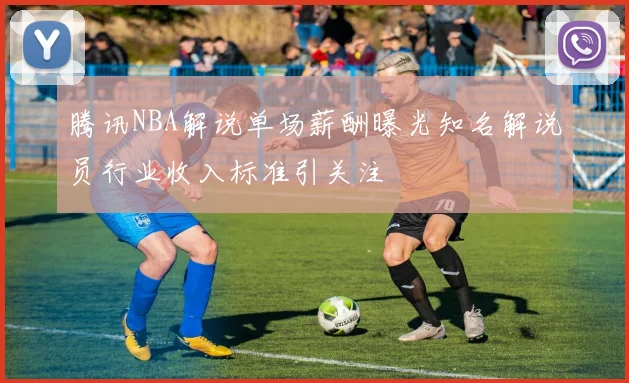 腾讯NBA解说单场薪酬曝光知名解说员行业收入标准引关注