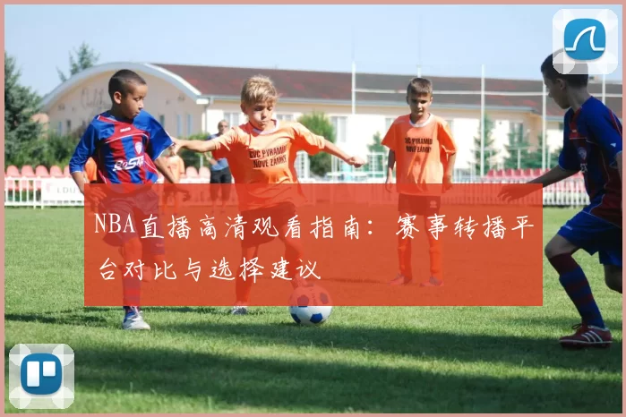 NBA直播高清观看指南：赛事转播平台对比与选择建议