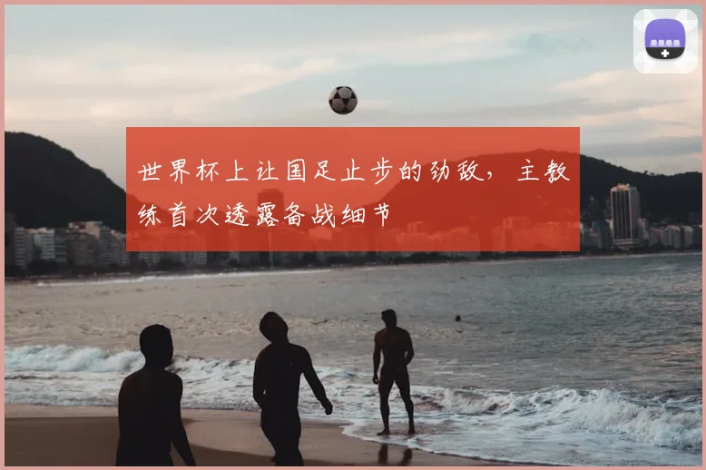 世界杯上让国足止步的劲敌，主教练首次透露备战细节