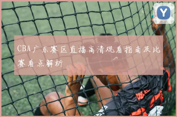 CBA广东赛区直播高清观看指南及比赛看点解析
