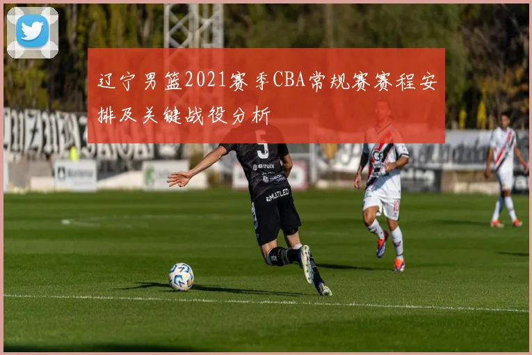 辽宁男篮2021赛季CBA常规赛赛程安排及关键战役分析