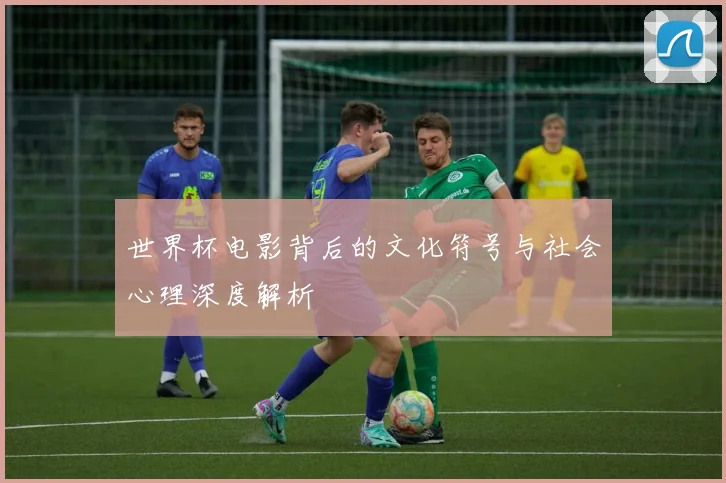 世界杯电影背后的文化符号与社会心理深度解析