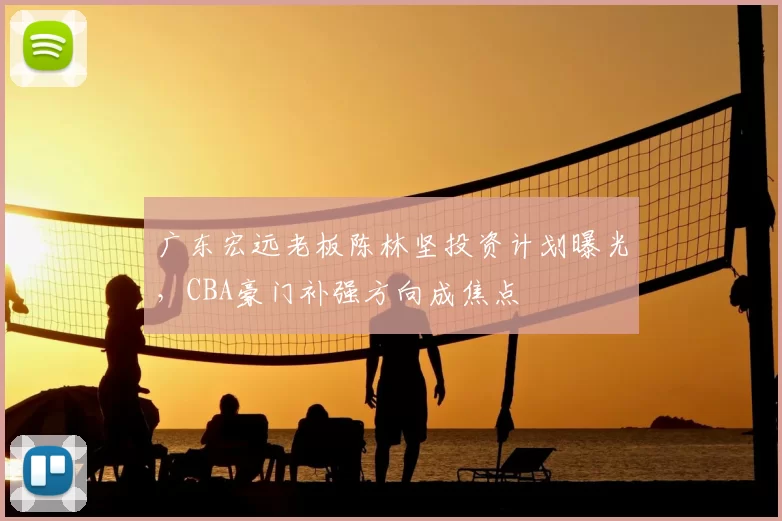 广东宏远老板陈林坚投资计划曝光，CBA豪门补强方向成焦点