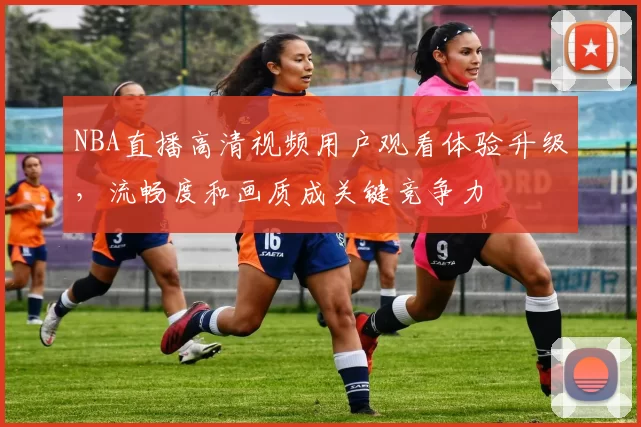 NBA直播高清视频用户观看体验升级，流畅度和画质成关键竞争力