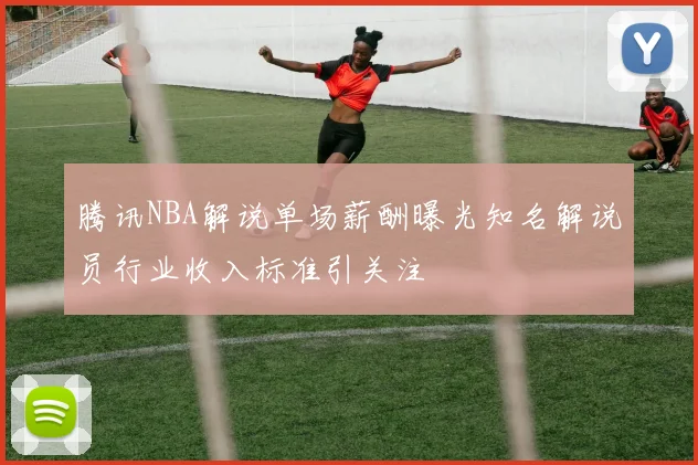腾讯NBA解说单场薪酬曝光知名解说员行业收入标准引关注