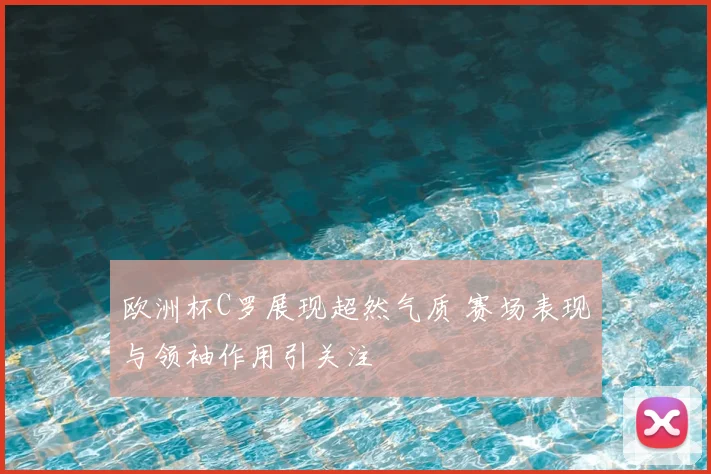 欧洲杯C罗展现超然气质 赛场表现与领袖作用引关注