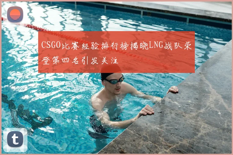 CSGO比赛经验排行榜揭晓LNG战队荣登第四名引发关注