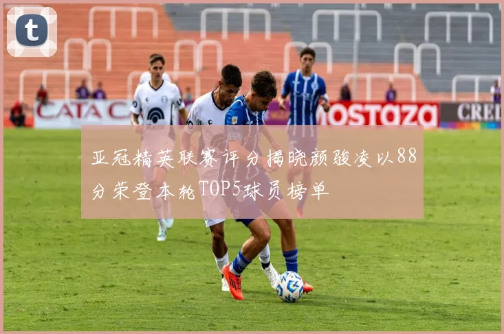 亚冠精英联赛评分揭晓颜骏凌以88分荣登本轮TOP5球员榜单