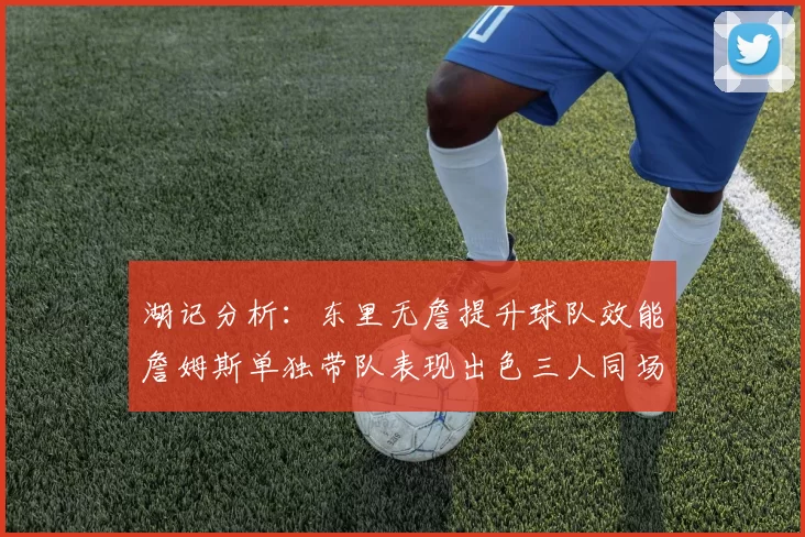 湖记分析：东里无詹提升球队效能詹姆斯单独带队表现出色三人同场反而下滑