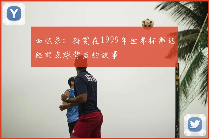 回忆杀：孙雯在1999年世界杯那记经典点球背后的故事
