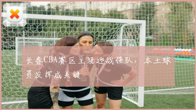 长春CBA赛区主场迎战强队，本土球员发挥成关键