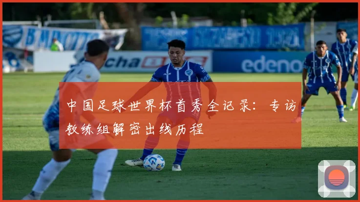 中国足球世界杯首秀全记录：专访教练组解密出线历程