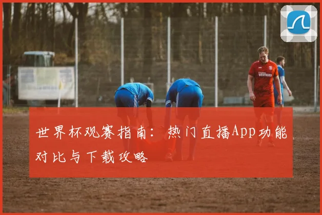 世界杯观赛指南：热门直播App功能对比与下载攻略