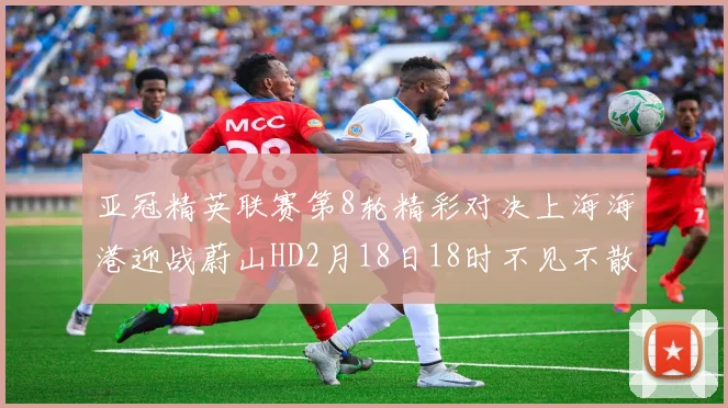 亚冠精英联赛第8轮精彩对决上海海港迎战蔚山HD2月18日18时不见不散