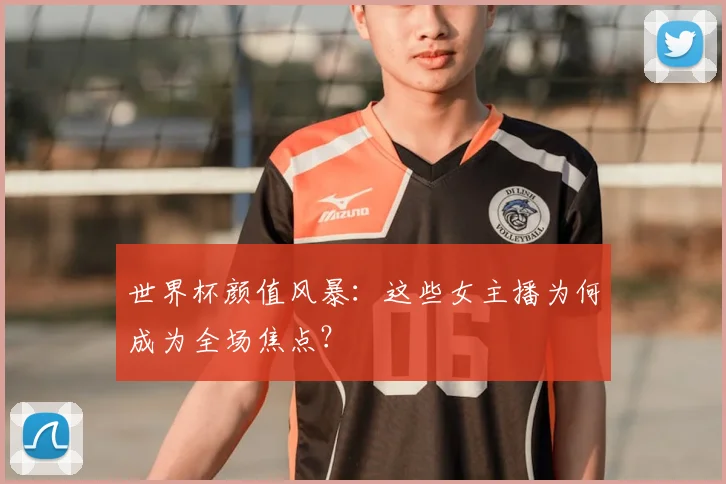 世界杯颜值风暴：这些女主播为何成为全场焦点？