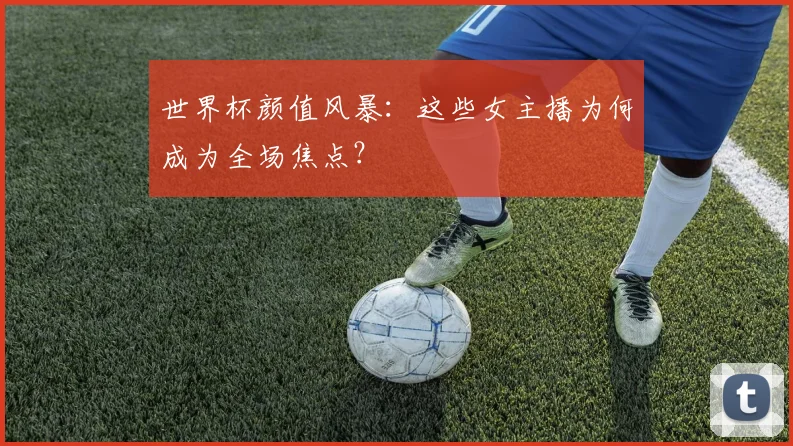 世界杯颜值风暴：这些女主播为何成为全场焦点？