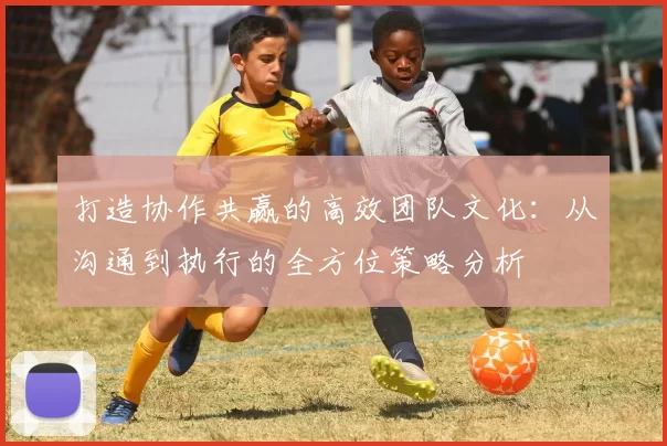 打造协作共赢的高效团队文化：从沟通到执行的全方位策略分析