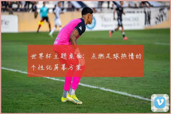 世界杯主题桌面：点燃足球热情的个性化屏幕方案