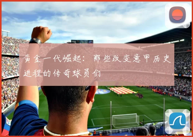 黄金一代崛起：那些改变意甲历史进程的传奇球员们