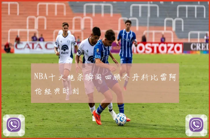 NBA十大绝杀瞬间回顾乔丹科比雷阿伦经典时刻