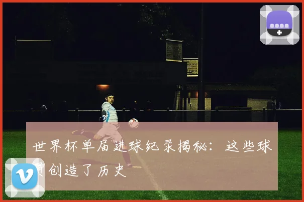 世界杯单届进球纪录揭秘：这些球员创造了历史