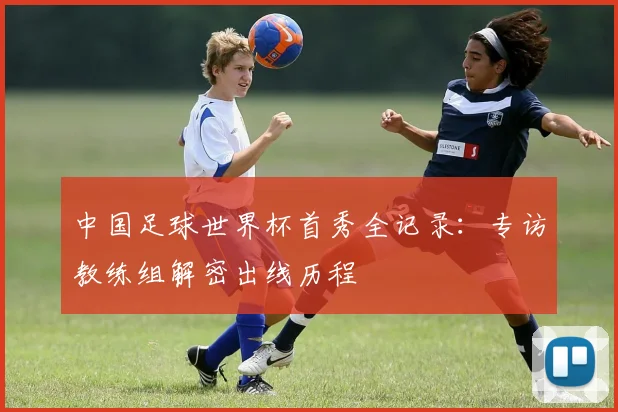 中国足球世界杯首秀全记录：专访教练组解密出线历程