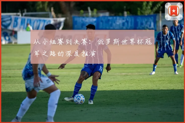 从小组赛到决赛：俄罗斯世界杯冠军之路的深度推演