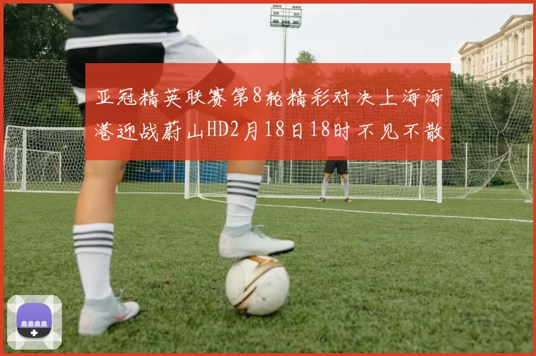 亚冠精英联赛第8轮精彩对决上海海港迎战蔚山HD2月18日18时不见不散