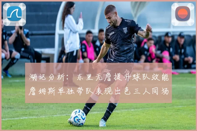 湖记分析：东里无詹提升球队效能詹姆斯单独带队表现出色三人同场反而下滑