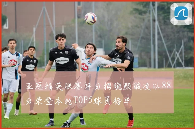 亚冠精英联赛评分揭晓颜骏凌以88分荣登本轮TOP5球员榜单