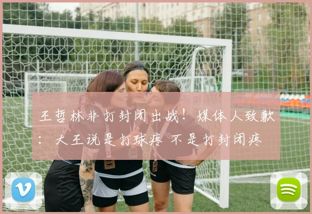 王哲林非打封闭出战！媒体人致歉：大王说是打球疼 不是打封闭疼