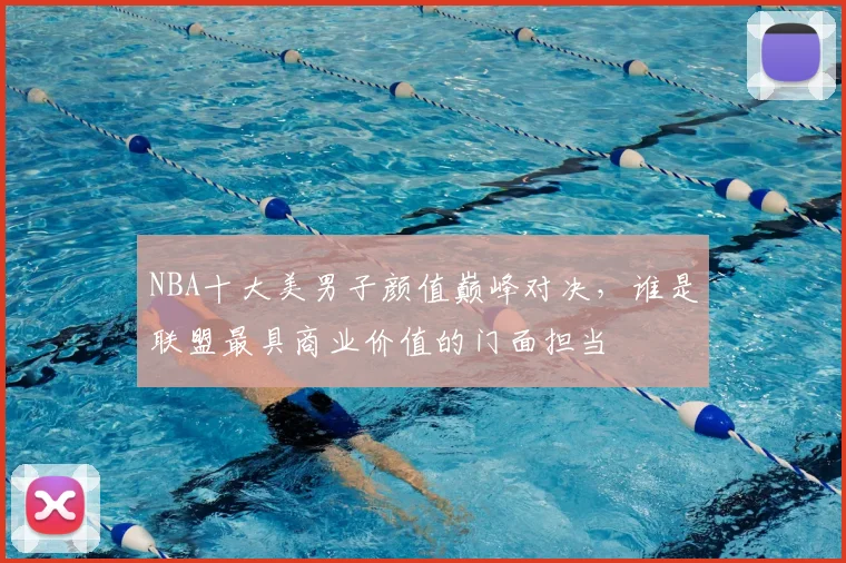 NBA十大美男子颜值巅峰对决，谁是联盟最具商业价值的门面担当