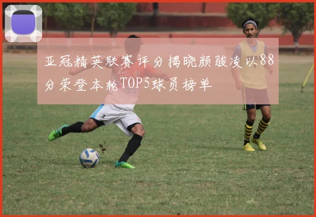 亚冠精英联赛评分揭晓颜骏凌以88分荣登本轮TOP5球员榜单