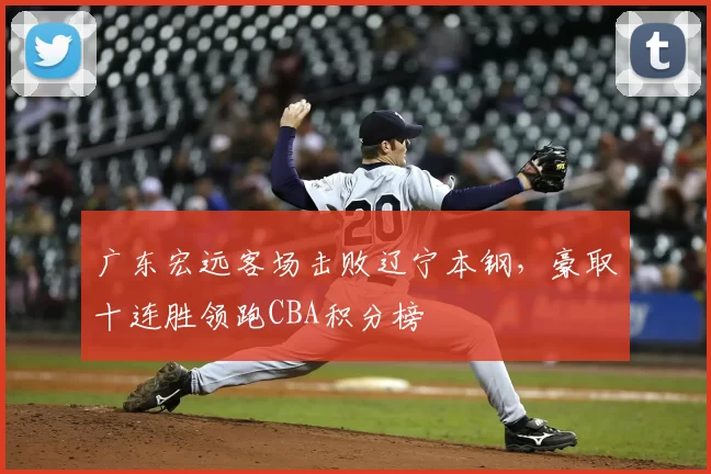 广东宏远客场击败辽宁本钢，豪取十连胜领跑CBA积分榜