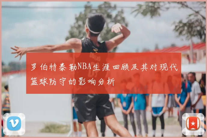 罗伯特泰勒NBA生涯回顾及其对现代篮球防守的影响分析