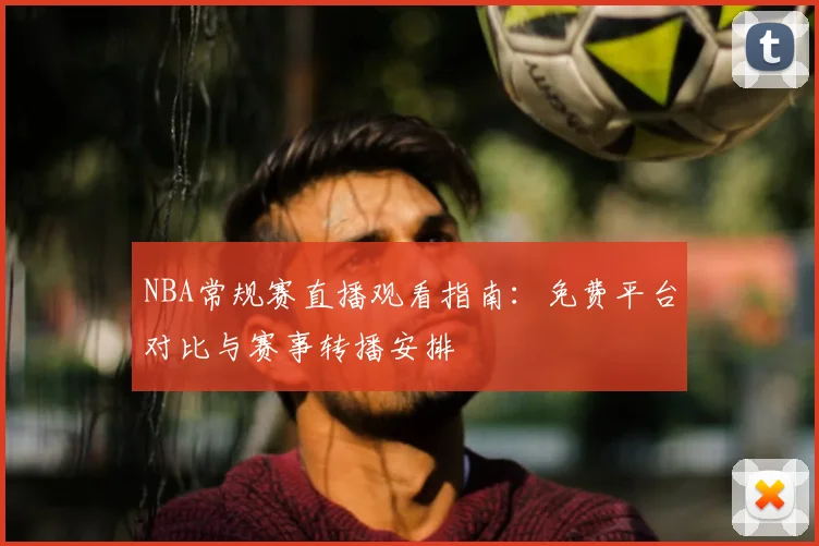 NBA常规赛直播观看指南：免费平台对比与赛事转播安排