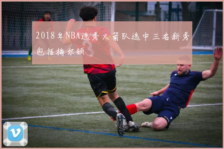 2018年NBA选秀火箭队选中三名新秀包括梅尔顿