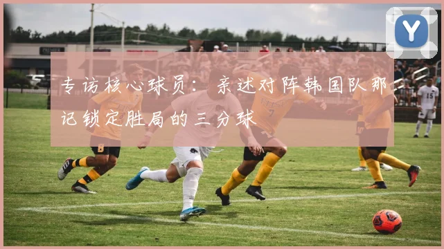专访核心球员：亲述对阵韩国队那记锁定胜局的三分球