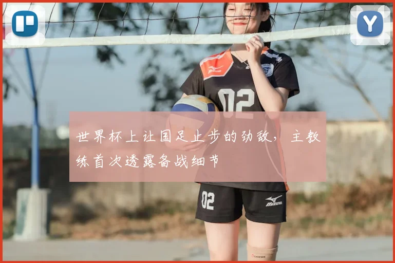 世界杯上让国足止步的劲敌，主教练首次透露备战细节