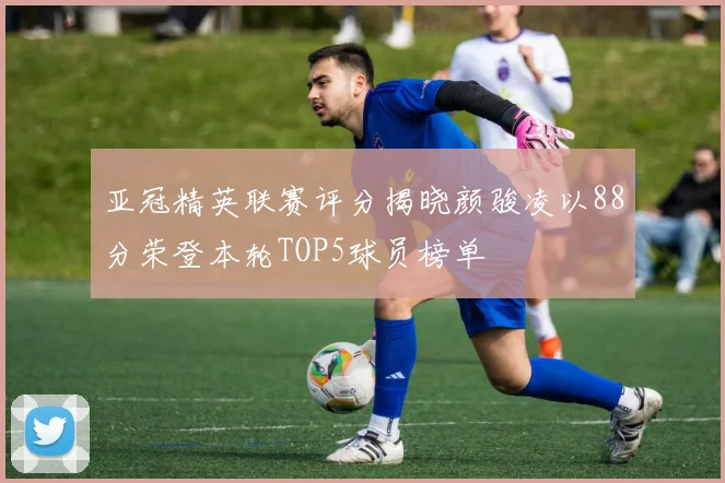 亚冠精英联赛评分揭晓颜骏凌以88分荣登本轮TOP5球员榜单