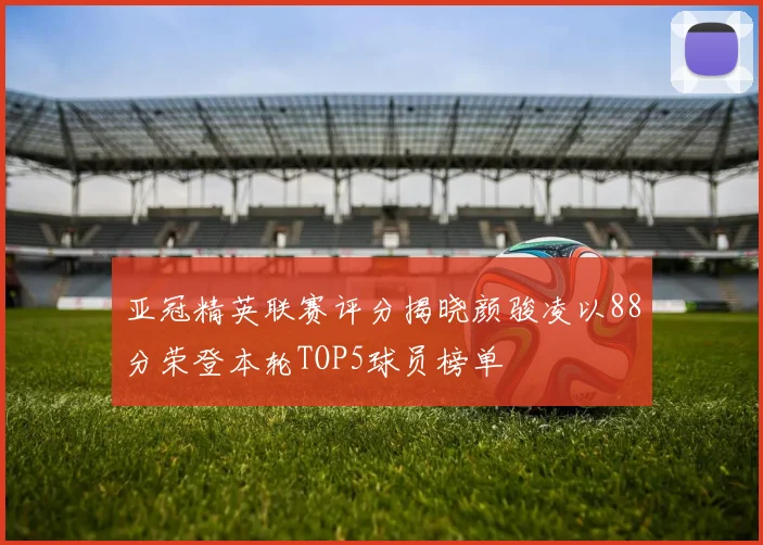 亚冠精英联赛评分揭晓颜骏凌以88分荣登本轮TOP5球员榜单
