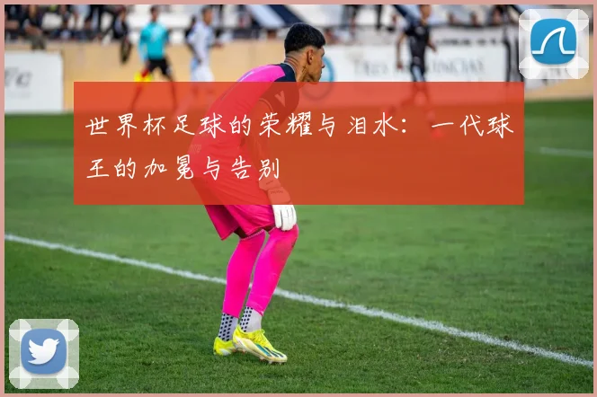 世界杯足球的荣耀与泪水：一代球王的加冕与告别
