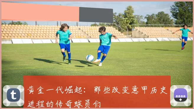 黄金一代崛起：那些改变意甲历史进程的传奇球员们