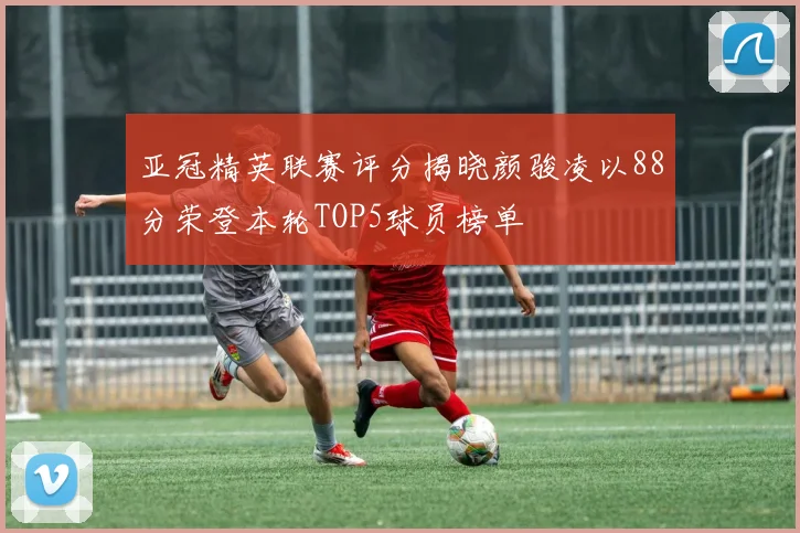 亚冠精英联赛评分揭晓颜骏凌以88分荣登本轮TOP5球员榜单